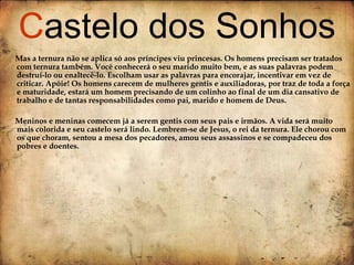 Mas a ternura não se aplica só aos príncipes viu princesas. Os homens precisam ser tratados com ternura também. Você conhecerá o seu marido muito bem, e as suas palavras podem destruí-lo ou enaltecê-lo. Escolham usar as palavras para encorajar, incentivar em vez de criticar. Apóie! Os homens carecem de mulheres gentis e auxiliadoras, por traz de toda a força e maturidade, estará um homem precisando de um colinho ao final de um dia cansativo de trabalho e de tantas responsabilidades como pai, marido e homem de Deus. Meninos e meninas comecem já a serem gentis com seus pais e irmãos. A vida será muito mais colorida e seu castelo será lindo. Lembrem-se de Jesus, o rei da ternura. Ele chorou com os que choram, sentou a mesa dos pecadores, amou seus assassinos e se compadeceu dos pobres e doentes.  C astelo dos Sonhos 