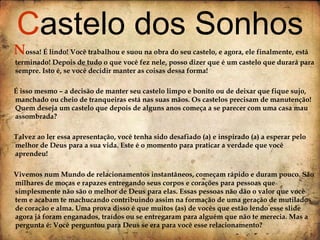 N ossa! É lindo! Você trabalhou e suou na obra do seu castelo, e agora, ele finalmente, está terminado! Depois de tudo o que você fez nele, posso dizer que é um castelo que durará para sempre. Isto é, se você decidir manter as coisas dessa forma! É isso mesmo – a decisão de manter seu castelo limpo e bonito ou de deixar que fique sujo, manchado ou cheio de tranqueiras está nas suas mãos. Os castelos precisam de manutenção! Quem deseja um castelo que depois de alguns anos começa a se parecer com uma casa mau assombrada? Talvez ao ler essa apresentação, você tenha sido desafiado (a) e inspirado (a) a esperar pelo melhor de Deus para a sua vida. Este é o momento para praticar a verdade que você aprendeu! Vivemos num Mundo de relacionamentos instantâneos, começam rápido e duram pouco. São milhares de moças e rapazes entregando seus corpos e corações para pessoas que simplesmente não são o melhor de Deus para elas. Essas pessoas não dão o valor que você tem e acabam te machucando contribuindo assim na formação de uma geração de mutilados de coração e alma. Uma prova disso é que muitos (as) de vocês que estão lendo esse slide agora já foram enganados, traídos ou se entregaram para alguém que não te merecia. Mas a pergunta é: Você perguntou para Deus se era para você esse relacionamento? C astelo dos Sonhos 