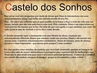 Mas talvez você não perguntou por medo de deixar que Deus se intrometesse nos seus relacionamentos, afinal você tinha um conceito errado do seu Pai.  Mas... Ele não é um velhinho que só quer proibir ou te forçar a ficar o resto da vida com um feioso, bafudo que não tem nada haver com você. Pelo contrário, Deus é um especialista em você pois foi Ele mesmo que te fez. Ele sabe do que você gosta e o que combina com você. Ele sabe quem te ama de verdade e vai te dar o valor devido. O desafio proposto aqui, é juntamente com esse Mestre de obras, construir um relacionamento diferente desses que estamos vendo nas novelas, filmes e até mesmo nas nossas casas. Construir relacionamentos verdadeiros, cheios de ternura, amor de aliança, paixão e o mais importante - que duram para sempre! Como castelos! Por isso quebre essas casinhas de madeira que você tem construído, queime os barracos de lona e abra mão do prazer momentâneo e passageiro para experimentar do melhor que esse Deus que te ama muito tem para você e seu futuro príncipe (princesa).  Comece já a construir seu castelo dos sonhos, arregace as mangas , peque as ferramentas e mãos a obra! C astelo dos Sonhos 