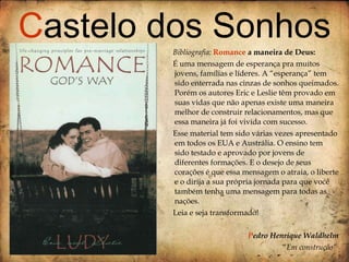 Bibliografia:  Romance  a maneira de Deus: É uma mensagem de esperança pra muitos jovens, famílias e líderes. A “esperança” tem sido enterrada nas cinzas de sonhos queimados. Porém os autores Eric e Leslie têm provado em suas vidas que não apenas existe uma maneira melhor de construir relacionamentos, mas que essa maneira já foi vivida com sucesso. Esse material tem sido várias vezes apresentado em todos os EUA e Austrália. O ensino tem sido testado e aprovado por jovens de diferentes formações. E o desejo de seus corações é que essa mensagem o atraia, o liberte e o dirija a sua própria jornada para que você também tenha uma mensagem para todas as nações.  Leia e seja transformado! P edro Henrique Waldhelm “ Em construção”   C astelo dos Sonhos 