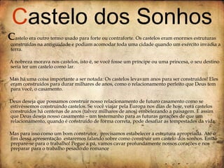 C astelo era outro termo usado para forte ou contraforte. Os castelos eram enormes estruturas construídas na antiguidade e podiam acomodar toda uma cidade quando um exército invadia a terra.  A nobreza morava nos castelos, isto é, se você fosse um príncipe ou uma princesa, o seu destino seria ter um castelo como lar. Mas há uma coisa importante a ser notada: Os castelos levavam anos para ser construídos! Eles eram construídos para durar milhares de anos, como o relacionamento perfeito que Deus tem para você, o casamento. Deus deseja que possamos construir nosso relacionamento de futuro casamento como se estivéssemos construindo castelos. Se você viajar pela Europa nos dias de hoje, verá castelos construídos há centenas de anos (talvez milhares de anos) embelezando a paisagem. É assim que Deus deseja nosso casamento – um testemunho para as futuras gerações de que um relacionamento, quando é construído de forma correta, pode desafiar as tempestades da vida. Mas para isso como um bom construtor,  precisamos estabelecer a estrutura apropriada. Até o fim dessa apresentação  estaremos falando sobre como construir um castelo dos sonhos. Então prepare-se para o trabalho! Pegue a pá, vamos cavar profundamente nossos corações e nos preparar para o trabalho pesado do romance  C astelo dos Sonhos 