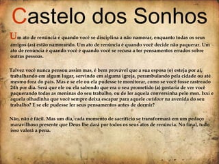 U m ato de renúncia é quando você se disciplina a não namorar, enquanto todas os seus amigos (as) estão namorando. Um ato de renúncia é quando você decide não paquerar. Um ato de renúncia é quando você é quando você se recusa a ter pensamentos errados sobre outras pessoas.  Talvez você nunca pensou assim mas, é bem provável que a sua esposa (o) esteja por aí, trabalhando em algum lugar, servindo em alguma igreja, perambulando pela cidade ou até mesmo fora do país. Mas e se ele ou ela pudesse te monitorar, como se você fosse rastreado 24h por dia. Será que ele ou ela sabendo que era o seu prometido (a) gostaria de ver você paquerando todas as meninas do seu trabalho, ou de ler aquela conversinha pelo msn. Ixxi e aquela olhadinha que você sempre deixa escapar para aquele  outdoor  na avenida do seu trabalho? E se ele pudesse ler seus pensamentos antes de dormir? Não, não é fácil. Mas um dia, cada momento de sacrifício se transformará em um pedaço maravilhoso presente que Deus lhe dará por todos os seus atos de renúncia. No final, tudo isso valerá a pena. C astelo dos Sonhos 