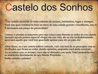 S eu castelo necessita de estar rodeado de árvores, montanhas, lagos e córregos. Você não quer construí-lo bem no meio de uma cidade grande e barulhenta, não é? É necessário um pouco de privacidade! Comece a plantar as sementes para que cresça uma floresta ao redor do seu castelo. Quando aquela pessoa especial chegar em sua vida, ele ou ela verdadeiramente apreciará aquilo que você tem guardado apenas para ele ou para ela!  Além disso, se o seu castelo estiver retirado, você não terá de se preocupar com os abelhudos que ficam ao redor, dando opiniões, enquanto você tenta construir.  Ao se rodear com as árvores, você não se distrairá com nada. Você poderá receber as instruções diretamente de seu Mestre Projetista.  Então comece a plantar! C astelo dos Sonhos 
