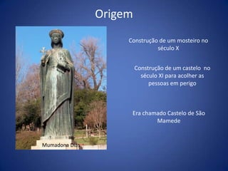 Origem
                     Construção de um mosteiro no
                               século X


                         Construção de um castelo no
                           século XI para acolher as
                              pessoas em perigo



                      Era chamado Castelo de São
                              Mamede


Mumadona Dias
 