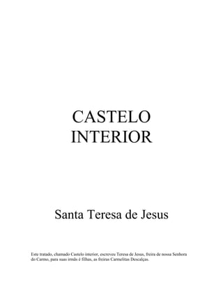 CASTELO
                      INTERIOR



             Santa Teresa de Jesus

Este tratado, chamado Castelo interior, escreveu Teresa de Jesus, freira de nossa Senhora
do Carmo, para suas irmãs è filhas, as freiras Carmelitas Descalças.
 