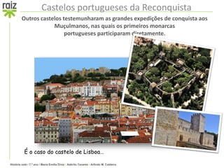 História sete / 7.º ano / Maria Emília Diniz • Adérito Tavares • Arlindo M. Caldeira
Castelos portugueses da Reconquista
Outros castelos testemunharam as grandes expedições de conquista aos
Muçulmanos, nas quais os primeiros monarcas
portugueses participaram diretamente.
É o caso do castelo de Lisboa…
 