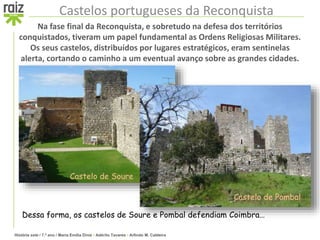 História sete / 7.º ano / Maria Emília Diniz • Adérito Tavares • Arlindo M. Caldeira
Castelos portugueses da Reconquista
Na fase final da Reconquista, e sobretudo na defesa dos territórios
conquistados, tiveram um papel fundamental as Ordens Religiosas Militares.
Os seus castelos, distribuídos por lugares estratégicos, eram sentinelas
alerta, cortando o caminho a um eventual avanço sobre as grandes cidades.
Dessa forma, os castelos de Soure e Pombal defendiam Coimbra…
Castelo de Soure
Castelo de Pombal
 