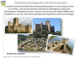 História sete / 7.º ano / Maria Emília Diniz • Adérito Tavares • Arlindo M. Caldeira
Castelos portugueses da Reconquista
O castelo de Almourol (Vila Nova da Barquinha) ergue-se numa pequena ilha
no rio Tejo, num local de grande importância estratégica na época da
Reconquista. Mandado construir, ainda no século XII, pela Ordem Militar dos
Templários, é um dos mais belos exemplos da arquitetura militar em Portugal.
Castelo de Almourol
 