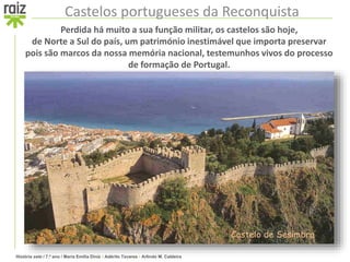 História sete / 7.º ano / Maria Emília Diniz • Adérito Tavares • Arlindo M. Caldeira
Castelos portugueses da Reconquista
Perdida há muito a sua função militar, os castelos são hoje,
de Norte a Sul do país, um património inestimável que importa preservar
pois são marcos da nossa memória nacional, testemunhos vivos do processo
de formação de Portugal.
Castelo de Sesimbra
 