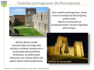 História sete / 7.º ano / Maria Emília Diniz • Adérito Tavares • Arlindo M. Caldeira
Castelos portugueses da Reconquista
Dos castelos portugueses, como
eram no tempo da Reconquista,
pouco resta.
Alguns arruinaram-se
completamente e foram engolidos
pelo tempo.
Outros foram sendo
reconstruídos ao longo dos
séculos e embora conservem a
localização das primitivas
fortalezas, as pedras que
oferecem aos nossos olhos são
quase todas muito posteriores.
Castelo de Soure
Castelo de Guimarães
 