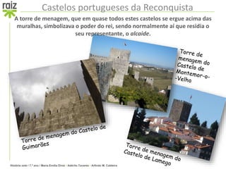 História sete / 7.º ano / Maria Emília Diniz • Adérito Tavares • Arlindo M. Caldeira
Castelos portugueses da Reconquista
A torre de menagem, que em quase todos estes castelos se ergue acima das
muralhas, simbolizava o poder do rei, sendo normalmente aí que residia o
seu representante, o alcaide.
 