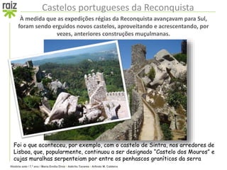 História sete / 7.º ano / Maria Emília Diniz • Adérito Tavares • Arlindo M. Caldeira
Castelos portugueses da Reconquista
À medida que as expedições régias da Reconquista avançavam para Sul,
foram sendo erguidos novos castelos, aproveitando e acrescentando, por
vezes, anteriores construções muçulmanas.
Foi o que aconteceu, por exemplo, com o castelo de Sintra, nos arredores de
Lisboa, que, popularmente, continuou a ser designado “Castelo dos Mouros” e
cujas muralhas serpenteiam por entre os penhascos graníticos da serra
 