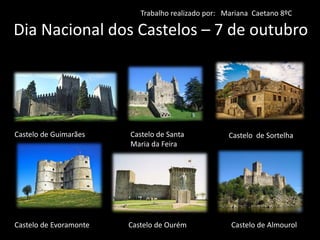 Dia Nacional dos Castelos – 7 de outubro
Castelo de Guimarães Castelo de Santa
Maria da Feira
Castelo de Sortelha
Castelo de Evoramonte Castelo de Ourém Castelo de Almourol
Trabalho realizado por: Mariana Caetano 8ºC
 