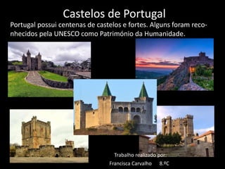 Castelos de Portugal
Portugal possui centenas de castelos e fortes. Alguns foram reco-
nhecidos pela UNESCO como Património da Humanidade.
Trabalho realizado por:
Francisca Carvalho 8.ºC
 