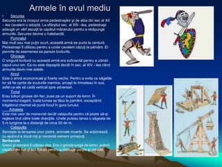 Armele în evul mediu
• Securea
Securea era la inceput arma pedestraşilor şi de abia din sec al XII
– lea cavalerii o adoptă. La sfârşitul sec. al XIII –lea, pedestraşii
adaugă un vârf ascuţit la capătul mânerului pentru a străpunge
armurile. Securea devine o halebardă.
Pumnalul
Mai mult sau mai puţin scurt, această armă se purta la centură.
Pedestraşii îl utilizau pentru a ucide cavalerii căzuţi la pământ. El
permite de asemenea sa pareze loviturile.
Ghioaga
O singură lovitură cu această armă era suficientă pentru a zdrobi
capul unui om. Ea nu este depaşită decât în sec. al XIV - lea când
armurile devin mai solide.
Arcul
Este o armă economicaă şi foarte veche. Pentru a evita ca săgetile
lor să fie oprite de scuturile inamice, arcaşii le trimeteau în sus,
asfel ca ele să cadă vertical spre adversari.
Tunul
Erau tuburi groase din fier, puse pe un suport de lemn. În
momentul tragerii, toată lumea se lăsa la pamânt, exceptând
trăgătorul chemat să pună focul în gura tunului.
Arbaleta
Este mai usor de manevrat decât catapulta pentru că poate să-şi
regleze tirul către toate direcţiile. Unele puteau lansa o săgeata de
5 m lungime la o distanţă de circa 50 de m.
Catapulta
Serveşte la lansarea unor pietre, animale moarte. Se acţionează
cu ajutorul a două roţi şi necesită oameni pricepuţi.
Berbecele
Grecii şi romanii îl utilizau des. Era o grindă lungă de lemn, având
capătul din fier şi era folosit pentru a distruge porţile şi zidurile.
 