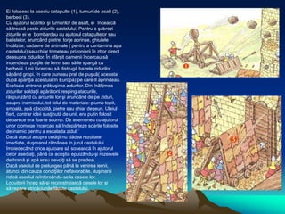 Ei folosesc la asediu catapulte (1), turnuri de asalt (2),
berbeci (3).
Cu ajutorul scărilor şi turnurilor de asalt, ei încearcă
să treacă peste zidurile castelului. Pentru a şubrezi
zidurile ei le bombardau cu ajutorul catapultelor sau
balistelor, aruncând pietre, torţe aprinse, ghiulele
încălzite, cadavre de animale ( pentru a contamina apa
castelului) sau chiar trimeteau prizonierii în zbor direct
deasupra zidurilor. În sfârşit oamenii încercau să
incendieze porţile de lemn sau să le spargă cu
berbecii. Unii încercau să distrugă bazele zidurilor
săpând gropi, în care puneau praf de puşcă( aceasta
după apariţia acestuia în Europa) pe care îl aprindeau.
Explozia antrena prăbuşirea zidurilor. Din înălţimea
zidurilor soldaţii apărătorii resping atacurile,
răspunzând cu arcurile lor şi aruncând de pe ziduri,
asupra inamicului, tot felul de materiale: plumb topit,
smoală, apă clocotită, pietre sau chiar deşeuri. Uleiul
fiert, contrar ideii susţinută de unii, era puţin folosit
deoarece era foarte scump. De asemenea cu ajutorul
unor ciomege încercau să îndepărteze scările folosite
de inamic pentru a escalada zidul.`
Dacă atacul asupra cetăţii nu dădea rezultate
imediate, duşmanul rămânea în jurul castelului
împiedecând orice ajutoare să sosească în ajutorul
celor asediaţi, până ce aceştia epuizându-şi rezervele
de hrană şi apă erau nevoiţi să se predea.
Dacă asediul se prelungea până la venirea iernii,
atunci, din cauza condiţiilor nefavorabile, duşmanii
ridică asediul reîntorcându-se la casele lor.
Locuitorii încep să-şi reconstruiască casele lor şi
să repare stricăciunile făcute castelului.
 