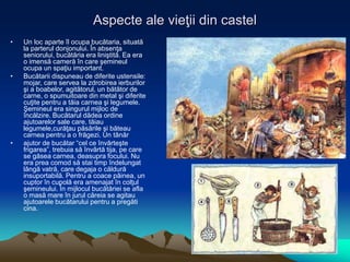 Aspecte ale vieţii din castel
• Un loc aparte îl ocupa bucătaria, situată
la parterul donjonului. În absenţa
seniorului, bucătăria era liniştită. Ea era
o imensă cameră în care şemineul
ocupa un spaţiu important.
• Bucătarii dispuneau de diferite ustensile:
mojar, care servea la zdrobirea ierburilor
şi a boabelor, agitătorul, un bătător de
carne, o spumuitoare din metal şi diferite
cuţite pentru a tăia carnea şi legumele.
Şemineul era singurul mijloc de
încălzire. Bucătarul dădea ordine
ajutoarelor sale care, tăiau
legumele,curăţau păsările şi băteau
carnea pentru a o frăgezi. Un tânăr
• ajutor de bucătar “cel ce învârteşte
frigarea”, trebuia să învârtă tija, pe care
se găsea carnea, deasupra focului. Nu
era prea comod să stai timp îndelungat
lângă vatră, care degaja o căldură
insuportabilă. Pentru a coace pâinea, un
cuptor în cupolă era amenajat în colţul
şemineului. În mijlocul bucătăriei se afla
o masă mare în jurul căreia se agitau
ajutoarele bucătarului pentru a pregăti
cina.
 