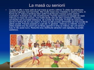 La masă cu seniorii
• La etaj se afla o mare sală de luat masa şi pentru odihnă. În zilele de sărbătoare
seniorul organiza mari banchete. Mai multe mese erau instalate în salonul mare, în
formă de U, mijlocul rămânea liber astfel încât fiecare mesean putea admira
scamatorii, trubadurii sau alte divertismente. Familia seniorului şi oaspeţii de vază
mâncau la masa de onoare, mai înaltă decât cele ale altor comeseni. Sosirea
servitorilor era anunţată totdeauna de sunete de trompetă. Invitaţii de vază erau
serviţi în farfurii de aur sau argint, în timp ce alţii puneau alimentele pe mari bucăţi de
pâine uscată. Fiecare poseda un cuţit dar, în general, mâncau cu mâinile. Ca şi în
zilele noastre era rău privit cel ce făcea zgomot în timp ce mânca, dar unii seniori
luau în râs acest lucru. Resturile erau distribuite săracilor care aşteptau la porţile
castelului.
 