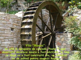 Vila "Moara"   Se află în apropiere de cascadă. Poate fi uşor  observată deoarece moara a fost păstrată, în timp ce lângă ea a fost construită vila, un adevărat loc de odihnă pentru oaspeţii Reginei. 