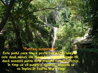 "Puntea suspinelor" Este podul care trece peste cascadă şi uneşte  cele două maluri ale canalului. Legenda spune că, dacă această punte este trecută cu ochii închişi, în timp ce vă puneţi o dorinţă, aceasta se va împlini în foarte scurt timp! 