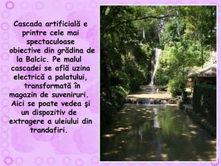 Cascada artificială e printre cele mai spectaculoase obiective din grădina de la Balcic. Pe malul  cascadei se află uzina electrică a palatului, transformată în magazin de suveniruri.  Aici se poate vedea şi un dispozitiv de  extragere a uleiului din trandafiri.   