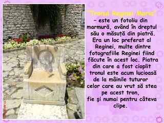 “ Tronul Reginei Maria ”  – este un fotoliu din  marmură, având în dreptul său o măsuţă din piatră. Era un loc preferat al Reginei, multe dintre fotografiile Reginei fiind făcute în acest loc. Piatra din care a fost cioplit tronul este acum lucioasă de la mâinile tuturor  celor care au vrut să stea pe acest tron,  fie şi numai pentru câteva clipe.  