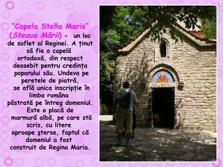 “ Capela Stella Maris ”  ( Steaua Mării )  -  un loc de suflet al Reginei. A ţinut să fie o capelă  ortodoxă, din respect deosebit pentru credinţa poporului său. Undeva pe peretele de piatră, se află unica inscripţie în limba româna  păstrată pe întreg domeniul. Este o placă de marmură albă, pe care stă scris, cu litere  aproape şterse, faptul că domeniul a fost  construit de Regina Maria. 