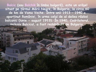Balcic  (sau  Balchik  în limba bulgară), este un orăşel situat pe ţărmul Mării Negre, în Bulgaria, la circa 60 de km de Vama Veche. Între anii 1913 – 1940 a aparţinut României, în urma celui de al doilea război balcanic (iunie - august 1913). În 1940, Cadrilaterul, inclusiv Balcicul, a fost redobândit de Bulgaria. 
