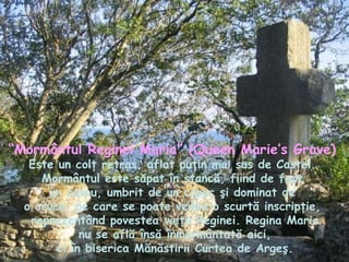 “ Mormântul Reginei Maria” (Queen Marie’s Grave)   Este un colţ retras, aflat puţin mai sus de Castel.  Mormântul este săpat în stancă, fiind de fapt  un cavou, umbrit de un copac şi dominat de  o cruce, pe care se poate vedea o scurtă inscripţie,  reprezentând povestea vieţii Reginei. Regina Maria nu se află însă înmormântată aici,  ci în biserica Mănăstirii Curtea de Argeş. 