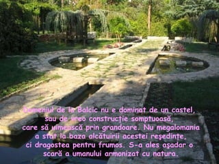 Domeniul de la Balcic nu e dominat de un castel,  sau de vreo construcţie somptuoasă,  care să uimească prin grandoare. Nu megalomania a stat la baza alcătuirii acestei reşedinţe,  ci dragostea pentru frumos. S-a ales aşadar o  scară a umanului armonizat cu natura. 