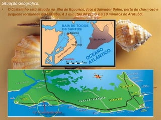 Situação Geográfica:
•   O Castelinho esta situado na ilha de Itaparica, face à Salvador Bahia, perto da charmosa e
    pequena localidade de Aratuba. A 3 minutos da praia e a 10 minutos de Aratuba.
 