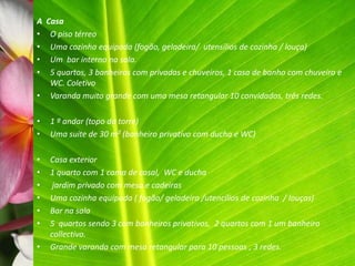 A Casa
•  O piso térreo
•  Uma cozinha equipada (fogão, geladeira/ utensílios de cozinha / louça)
•  Um bar interno na sala.
•  5 quartos, 3 banheiros com privadas e chuveiros, 1 casa de banho com chuveiro e
   WC. Coletivo
• Varanda muito grande com uma mesa retangular 10 convidados, três redes.

•   1 º andar (topo da torre)
•   Uma suíte de 30 m² (banheiro privativo com ducha e WC)

•   Casa exterior
•   1 quarto com 1 cama de casal, WC e ducha
•    jardim privado com mesa e cadeiras
•   Uma cozinha equipada ( fogão/ geladeira /utencílios de cozinha / louças)
•   Bar na sala
•   5 quartos sendo 3 com banheiros privativos, 2 quartos com 1 um banheiro
    collectivo.
•   Grande varanda com mesa retangular para 10 pessoas , 3 redes.
 