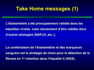Take Home messages (1)

L’élastométrie a été principalement validée dans les
hépatites virales mais nécessitent d’étre validée dans
d’autres etiologies (NAFLD, etc..).



La combinaison de l’élastométrie et des marqueurs
sanguins est la stratégie de choix pour la détection de la
fibrose en 1ère intention dans l’hépatite C (HAS).
 