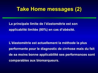 Take Home messages (2)

La principale limite de l’élastométrie est son
applicablité limitée (80%) en cas d’obésité.



L’élastométrie est actuellement la méthode la plus
performante pour le diagnostic de cirrhose mais du fait
de sa moins bonne applicabilité ses performances sont
comparables aux biomarqueurs.
 
