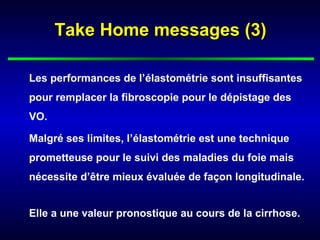 Take Home messages (3)

Les performances de l’élastométrie sont insuffisantes
pour remplacer la fibroscopie pour le dépistage des
VO.

Malgré ses limites, l’élastométrie est une technique
prometteuse pour le suivi des maladies du foie mais
nécessite d’être mieux évaluée de façon longitudinale.


Elle a une valeur pronostique au cours de la cirrhose.
 