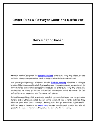 Caster Cups & Conveyor Solutions Useful For




                           Movement of Goods




Materials handling equipment like conveyor solutions, caster cups, heavy duty wheels, etc. are
useful for storage, transportation & protection of goods in an industry or warehouse.

Can you imagine operating a warehouse without materials handling equipment & conveyor
solutions? No, it’s not possible at all. Any warehouse or industry requires correct equipment to
move materials & inventory in storage place. Products like caster cups, heavy duty wheels, etc.
are required for moving goods from one point to another point in the warehouse. You can
define them as the equipment used for moving stuff around.

To handle material & goods is an essential part of all commercial activities. How the goods are
handled and how they are packed depends on the equipment used to handle materials. They
save the goods from spills & damages. Handling costs also get reduced to a great extent.
Different types of equipment like castor cups, conveyor solutions, etc. enhance the value of
goods for the buyer and customer. They deliver the best value for your money.
 