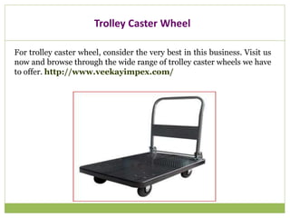 Trolley Caster Wheel
For trolley caster wheel, consider the very best in this business. Visit us
now and browse through the wide range of trolley caster wheels we have
to offer. http://www.veekayimpex.com/
 