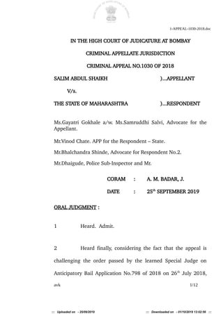 1-APPEAL-1030-2018.doc
IN THE HIGH COURT OF JUDICATURE AT BOMBAY
CRIMINAL APPELLATE JURISDICTION
CRIMINAL APPEAL NO.1030 OF 2018
SALIM ABDUL SHAIKH )...APPELLANT
V/s.
THE STATE OF MAHARASHTRA )...RESPONDENT
Ms.Gayatri Gokhale a/w. Ms.Samruddhi Salvi, Advocate for the
Appellant.
Mr.Vinod Chate. APP for the Respondent – State.
Mr.Bhalchandra Shinde, Advocate for Respondent No.2.
Mr.Dhaigude, Police Sub-Inspector and Mr.
CORAM : A. M. BADAR, J.
DATE : 25th
SEPTEMBER 2019
ORAL JUDGMENT :
1 Heard. Admit.
2 Heard finally, considering the fact that the appeal is
challenging the order passed by the learned Special Judge on
Anticipatory Bail Application No.798 of 2018 on 26th
July 2018,
avk 1/12
::: Uploaded on - 25/09/2019 ::: Downloaded on - 01/10/2019 13:02:56 :::
 