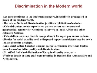 Discrimination in the Modern world
oAs caste continues to the important category, inequality is propagated in
much of the modern world.
oRacial and National discrimination justified exploitation of colonies.
oColonial system create exploitation pattern across vast oceans and
geographical territories ~ Continue to survive in India, Africa and other
colonized Nations.
oColonialism shows up there is no equal work for equal pay across nations.
oBattles for social equality need widespread support and determined by how's
India's economy develops.
oAny social system based on unequal access to economic assets will lead to
some form of social inequality and discrimination.
oStratified India had distinction of Unity in diversity over years.
oVarious details of state craft were recorded in treatises like Arthashastra and
Neetishastra.
 
