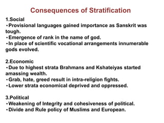 Consequences of Stratification
1.Social
•Provisional languages gained importance as Sanskrit was
tough.
•Emergence of rank in the name of god.
•In place of scientific vocational arrangements innumerable
gods evolved.
2.Economic
•Due to highest strata Brahmans and Kshateiyas started
amassing wealth.
•Grab, hate, greed result in intra-religion fights.
•Lower strata economical deprived and oppressed.
3.Political
•Weakening of Integrity and cohesiveness of political.
•Divide and Rule policy of Muslims and European.
 
