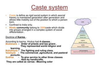 Caste system
• Caste is define as rigid social system in which asocial
hierary is maintained generation after generation and
allows little mobility out of the position to which a person
born.
• Confined to India only.
• Hindu community belong to 2000caste which divide
into groups arranged in a complex system of social
differentiation .
Doctrine of Karma .
According to karma, Hindus had 4 classes .
Brahmans - Order of priests and law givers .
They represented world religion and
learning.
Kshatriyas - The fighting and ruling class.
Vaishyas - The commercial ,agricultural, and pastoral
pursuits .
Sudrus - To give service to other three classes
Also by handicrafts.
They are called as varnas –Meaning color
 