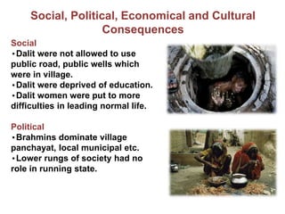 Social, Political, Economical and Cultural
Consequences
Social
•Dalit were not allowed to use
public road, public wells which
were in village.
•Dalit were deprived of education.
•Dalit women were put to more
difficulties in leading normal life.
Political
•Brahmins dominate village
panchayat, local municipal etc.
•Lower rungs of society had no
role in running state.
 