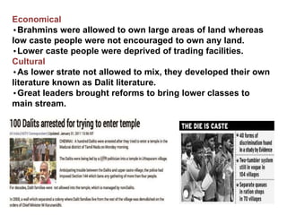 Economical
•Brahmins were allowed to own large areas of land whereas
low caste people were not encouraged to own any land.
•Lower caste people were deprived of trading facilities.
Cultural
•As lower strate not allowed to mix, they developed their own
literature known as Dalit literature.
•Great leaders brought reforms to bring lower classes to
main stream.
 