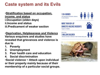 Caste system and its Evils
•Stratification based on occupation,
income, and status
i.Occupation (olden days)
ii.Income and status
iii.Predicament of weaker section
•Deprivation, Helplessness and Violence
Various enquirers and studies have
revealed that grievances and violence is
due to
1. Poverty
2. Unemployment
3. Poor health care and education
4. Social discrimination
•Social violence ~ Attack upon individual
or their property mainly because of their
membership of a particular social groups.
 