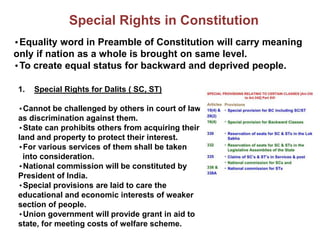 Special Rights in Constitution
•Equality word in Preamble of Constitution will carry meaning
only if nation as a whole is brought on same level.
•To create equal status for backward and deprived people.
1. Special Rights for Dalits ( SC, ST)
•Cannot be challenged by others in court of law
as discrimination against them.
•State can prohibits others from acquiring their
land and property to protect their interest.
•For various services of them shall be taken
into consideration.
•National commission will be constituted by
President of India.
•Special provisions are laid to care the
educational and economic interests of weaker
section of people.
•Union government will provide grant in aid to
state, for meeting costs of welfare scheme.
 