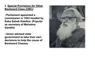 2. Special Provisions for Other
Backward Class (OBC)
•Parliament appointed a
commission in 1953 headed by
Kaka Saheb Kalelkar. (Popular
as secretary of Mahatma
Gandhi)
•Union advised state
government to take their own
decisions to help the cause of
Backward Classes.
 