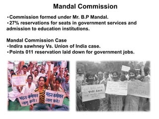 Mandal Commission
•Commission formed under Mr. B.P Mandal.
•27% reservations for seats in government services and
admission to education institutions.
Mandal Commission Case
•Indira sawhney Vs. Union of India case.
•Points 011 reservation laid down for government jobs.
 