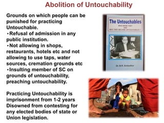 Abolition of Untouchability
Grounds on which people can be
punished for practicing
Untouchabie.
•Refusal of admission in any
public institution.
•Not allowing in shops,
restaurants, hotels etc and not
allowing to use taps, water
sources, cremation grounds etc
•Insulting member of SC on
grounds of untouchability,
preaching untouchability.
Practicing Untouchability is
imprisonment from 1-2 years
Disowned from contesting for
any elected bodies of state or
Union legislation.
 