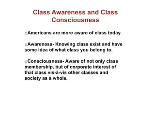 Class Awareness and Class
Consciousness
oAmericans are more aware of class today.
oAwareness- Knowing class exist and have
some idea of what class you belong to.
oConsciousness- Aware of not only class
membership, but of corporate interest of
that class vis-à-vis other classes and
society as a whole.
 