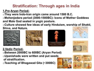 Stratification: Through ages in India
1.Pre Aryan Period-
oThey were Indo-Iran origin came around 1500 B.C.
oMohenjodara period (3000-1500BC)- Icons of Mother Goddess
and Male God seated in yogic posture.
oCulture showed few ideas of early Hinduism, worship of Shakti,
Shiva, and Nature.
2.Vedic Period-
oBetween 2000BC to 600BC (Aryan Period)
oUpanishads were written and put seeds
of stratification.
oTeaching of Bhagawad Gita (~300BC)
 